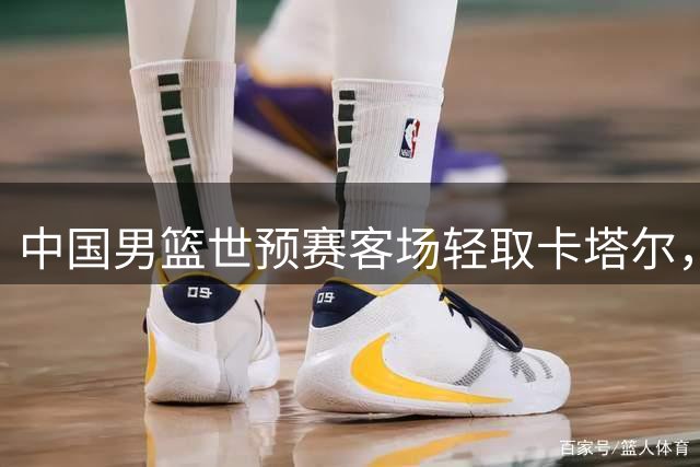 中国男篮世预赛客场轻取卡塔尔，杨瀚森表现抢眼