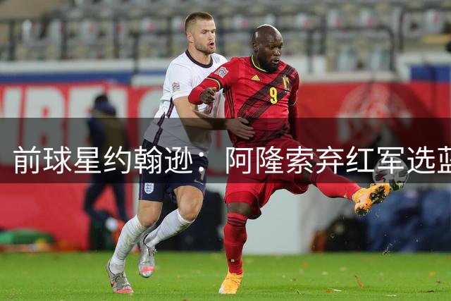 前球星约翰逊：阿隆索弃红军选蓝军乃明智之选