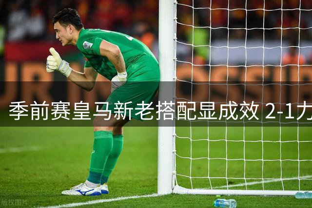 季前赛皇马新老搭配显成效 2-1力克匈牙利劲旅引关注