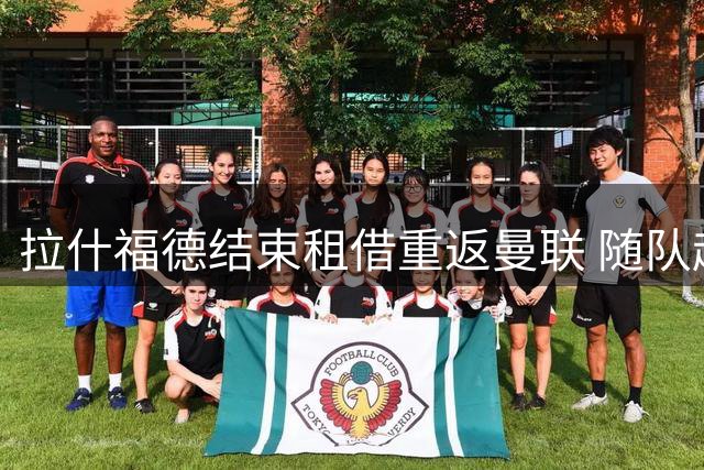 拉什福德结束租借重返曼联 随队赴爱尔兰备战新赛季