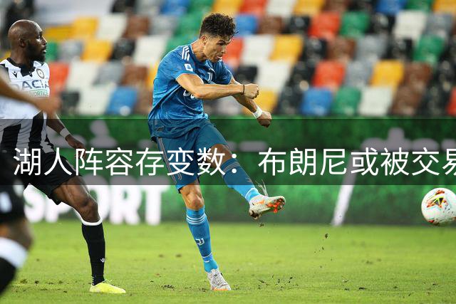 湖人阵容存变数：布朗尼或被交易 三方方案涉及活塞旧将